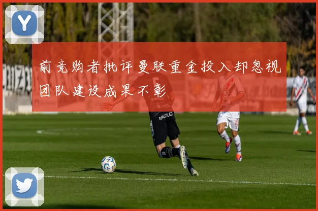 前竞购者批评曼联重金投入却忽视团队建设成果不彰