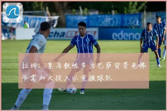 拉姆：皇马教练多为巴萨背景老佛爷需加大投入以重振球队