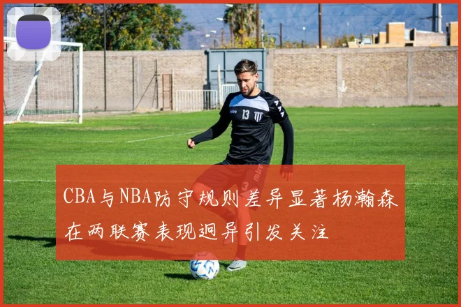 CBA与NBA防守规则差异显著杨瀚森在两联赛表现迥异引发关注