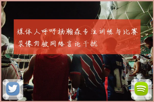 媒体人呼吁杨瀚森专注训练与比赛录像勿被网络言论干扰