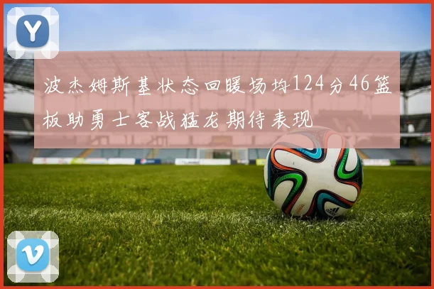 波杰姆斯基状态回暖场均124分46篮板助勇士客战猛龙期待表现