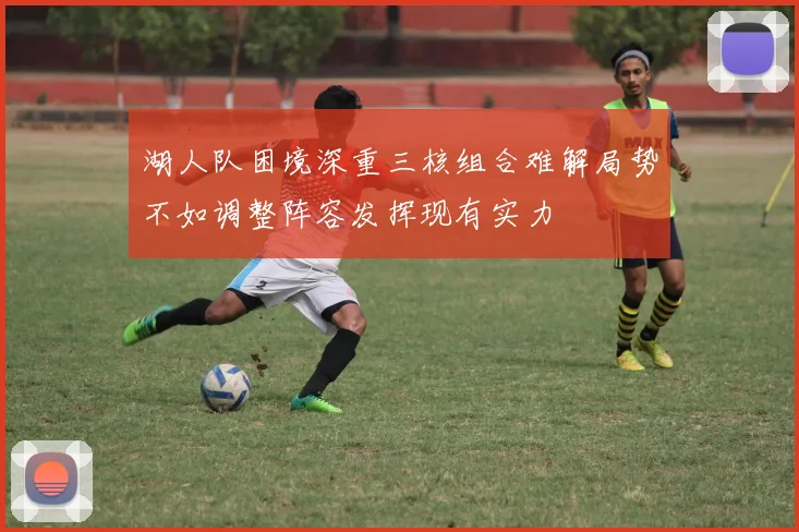 湖人队困境深重三核组合难解局势不如调整阵容发挥现有实力