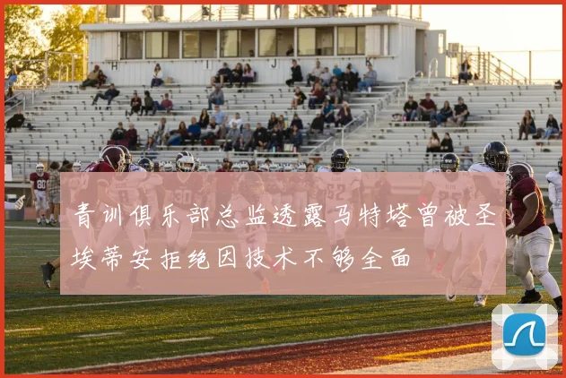 青训俱乐部总监透露马特塔曾被圣埃蒂安拒绝因技术不够全面
