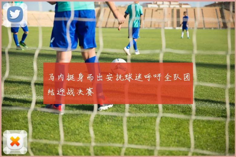 马内挺身而出安抚球迷呼吁全队团结迎战决赛