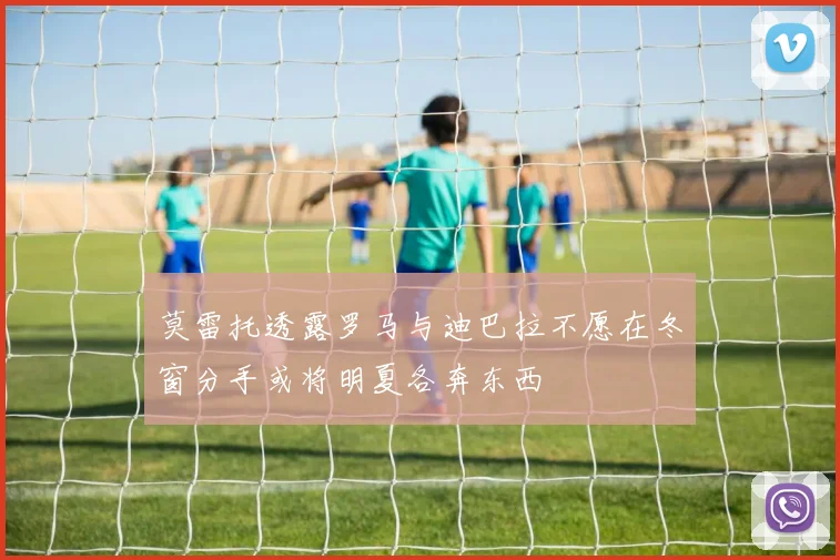 莫雷托透露罗马与迪巴拉不愿在冬窗分手或将明夏各奔东西
