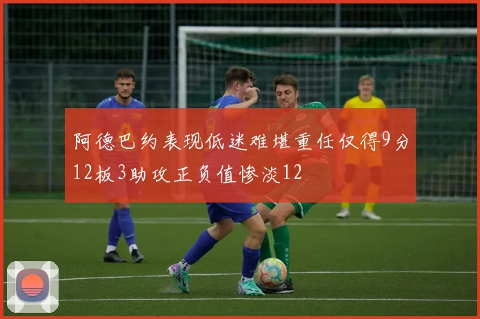 阿德巴约表现低迷难堪重任仅得9分12板3助攻正负值惨淡12