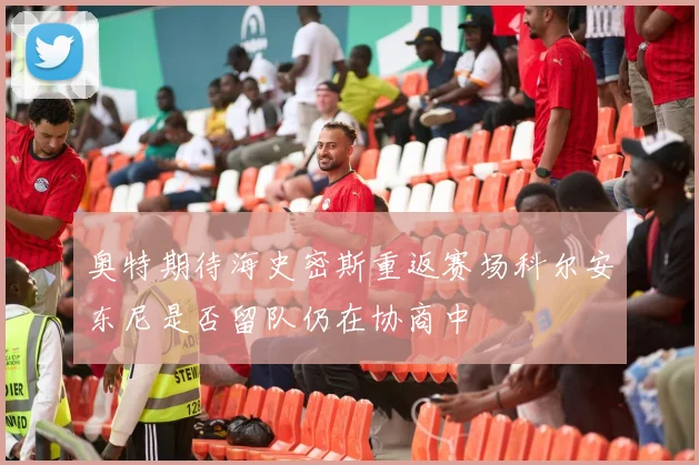 奥特期待海史密斯重返赛场科尔安东尼是否留队仍在协商中