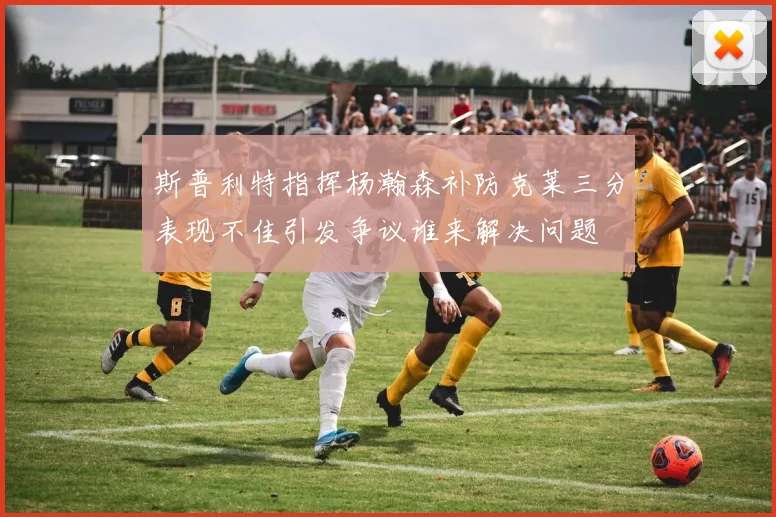 斯普利特指挥杨瀚森补防克莱三分表现不佳引发争议谁来解决问题
