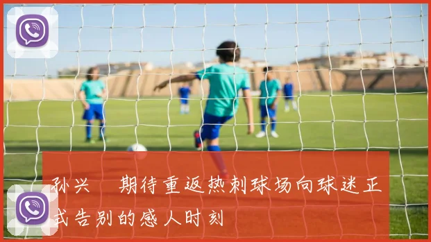 孙兴慜期待重返热刺球场向球迷正式告别的感人时刻