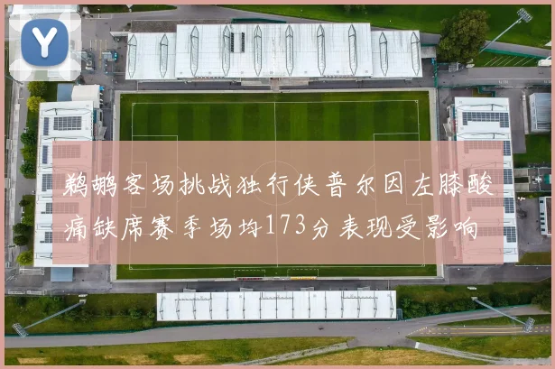 鹈鹕客场挑战独行侠普尔因左膝酸痛缺席赛季场均173分表现受影响
