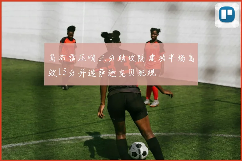 乌布雷压哨三分助攻防建功半场高效15分并造萨迪克贝犯规